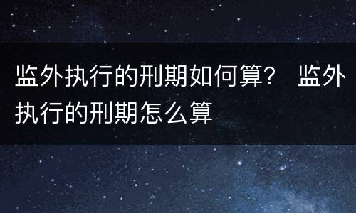 监外执行的刑期如何算？ 监外执行的刑期怎么算
