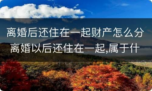 离婚后还住在一起财产怎么分 离婚以后还住在一起,属于什么