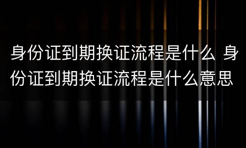 身份证到期换证流程是什么 身份证到期换证流程是什么意思