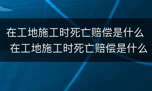 在工地施工时死亡赔偿是什么 在工地施工时死亡赔偿是什么标准
