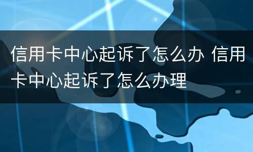 信用卡中心起诉了怎么办 信用卡中心起诉了怎么办理