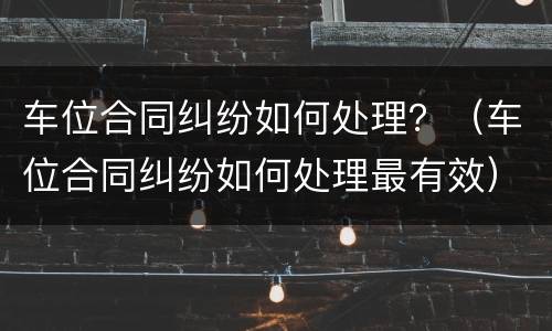 车位合同纠纷如何处理？（车位合同纠纷如何处理最有效）