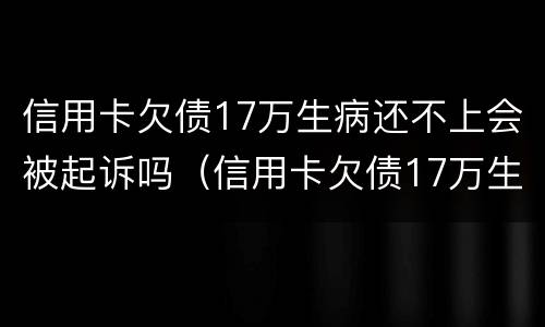 信用卡欠债17万生病还不上会被起诉吗（信用卡欠债17万生病还不上会被起诉吗知乎）