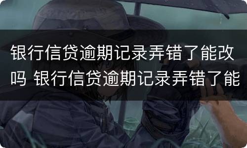 银行信贷逾期记录弄错了能改吗 银行信贷逾期记录弄错了能改吗怎么改