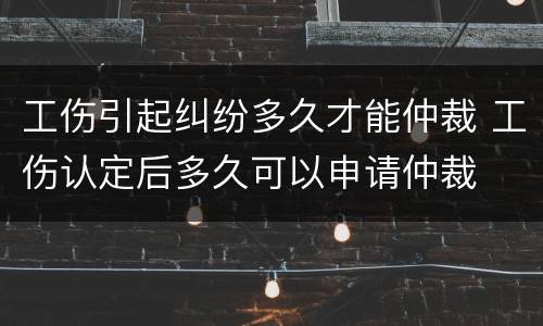 工伤引起纠纷多久才能仲裁 工伤认定后多久可以申请仲裁