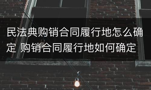 民法典购销合同履行地怎么确定 购销合同履行地如何确定