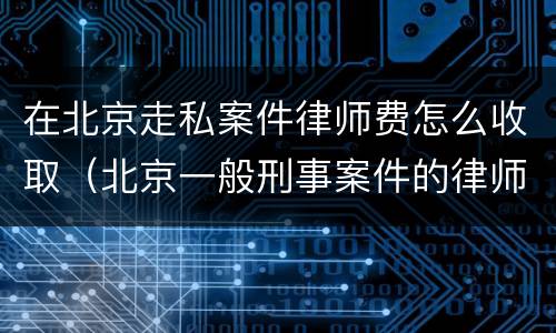 在北京走私案件律师费怎么收取（北京一般刑事案件的律师费）