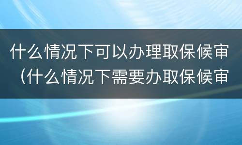 什么情况下可以办理取保候审（什么情况下需要办取保候审）