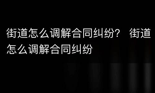 街道怎么调解合同纠纷？ 街道怎么调解合同纠纷