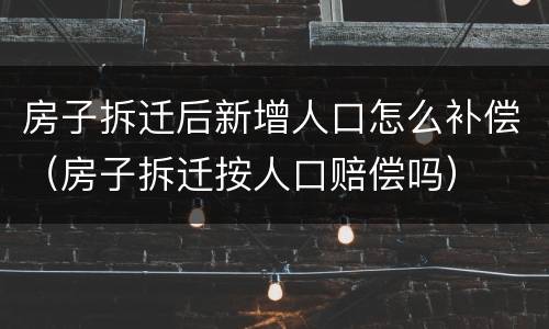 房子拆迁后新增人口怎么补偿（房子拆迁按人口赔偿吗）