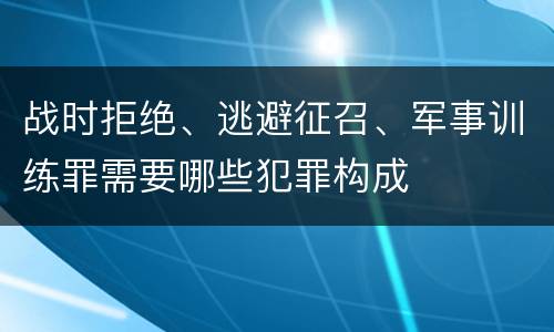 战时拒绝、逃避征召、军事训练罪需要哪些犯罪构成