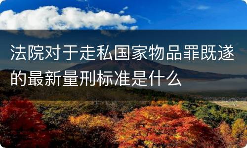 法院对于走私国家物品罪既遂的最新量刑标准是什么