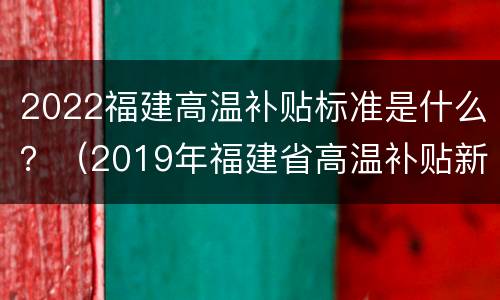 2022福建高温补贴标准是什么？（2019年福建省高温补贴新规定）