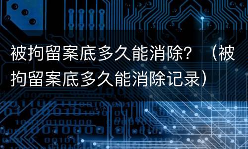 被拘留案底多久能消除？（被拘留案底多久能消除记录）