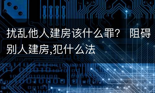 扰乱他人建房该什么罪？ 阻碍别人建房,犯什么法