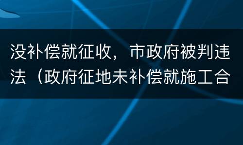 没补偿就征收，市政府被判违法（政府征地未补偿就施工合法吗）