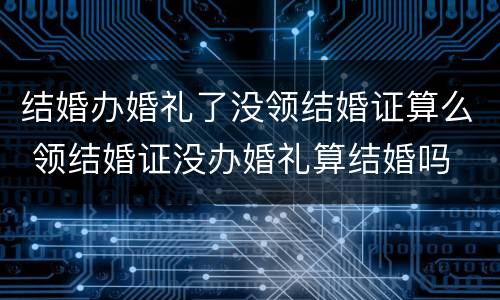 结婚办婚礼了没领结婚证算么 领结婚证没办婚礼算结婚吗
