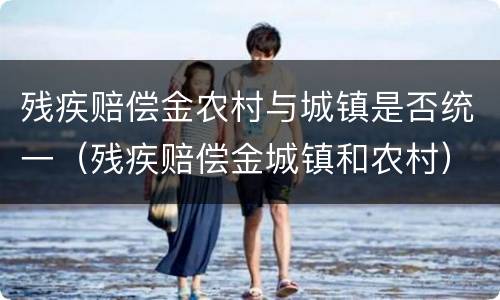 残疾赔偿金农村与城镇是否统一（残疾赔偿金城镇和农村）