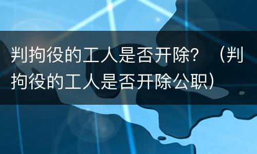 判拘役的工人是否开除？（判拘役的工人是否开除公职）