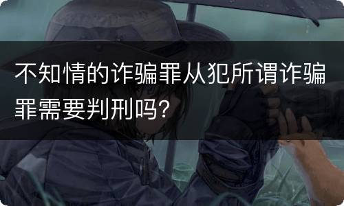 不知情的诈骗罪从犯所谓诈骗罪需要判刑吗？