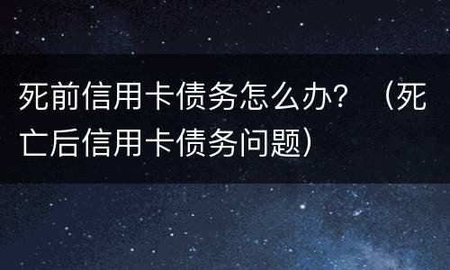死前信用卡债务怎么办？（死亡后信用卡债务问题）