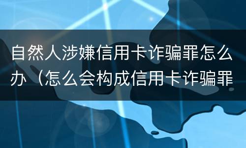 自然人涉嫌信用卡诈骗罪怎么办（怎么会构成信用卡诈骗罪）