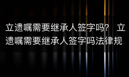 立遗嘱需要继承人签字吗？ 立遗嘱需要继承人签字吗法律规定