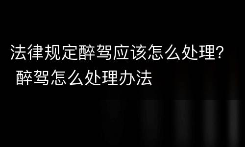 法律规定醉驾应该怎么处理？ 醉驾怎么处理办法