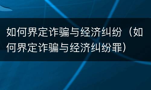 如何界定诈骗与经济纠纷（如何界定诈骗与经济纠纷罪）