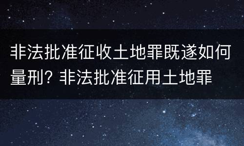 非法批准征收土地罪既遂如何量刑? 非法批准征用土地罪