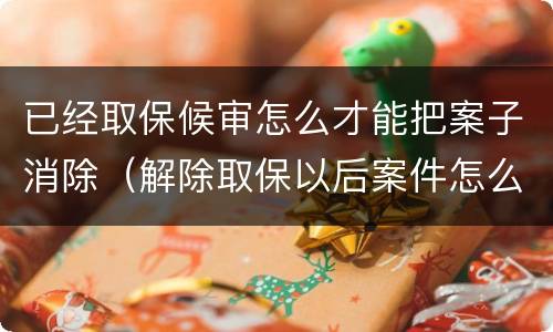 已经取保候审怎么才能把案子消除（解除取保以后案件怎么处理）