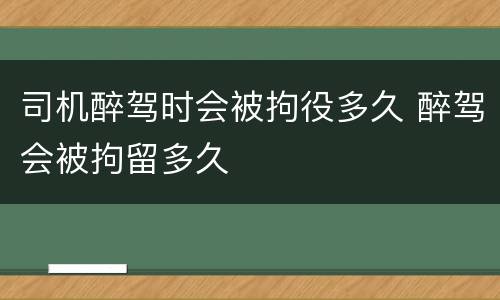 司机醉驾时会被拘役多久 醉驾会被拘留多久