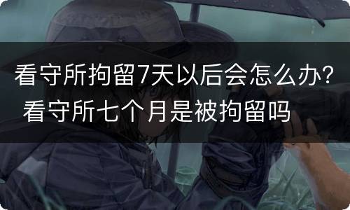看守所拘留7天以后会怎么办？ 看守所七个月是被拘留吗