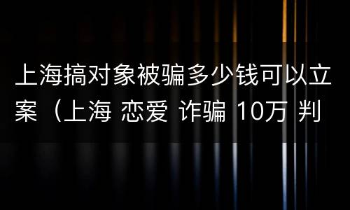 上海搞对象被骗多少钱可以立案（上海 恋爱 诈骗 10万 判刑）