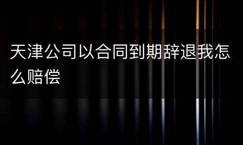 天津公司以合同到期辞退我怎么赔偿