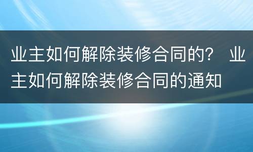业主如何解除装修合同的？ 业主如何解除装修合同的通知