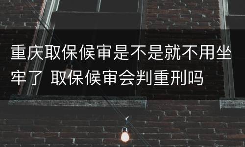重庆取保候审是不是就不用坐牢了 取保候审会判重刑吗