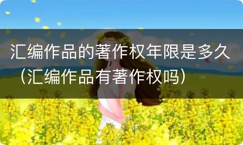 汇编作品的著作权年限是多久（汇编作品有著作权吗）