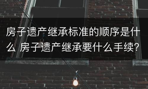 房子遗产继承标准的顺序是什么 房子遗产继承要什么手续?