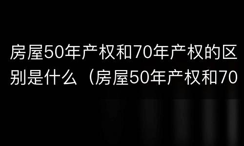 房屋50年产权和70年产权的区别是什么（房屋50年产权和70年产权的区别是什么意思）