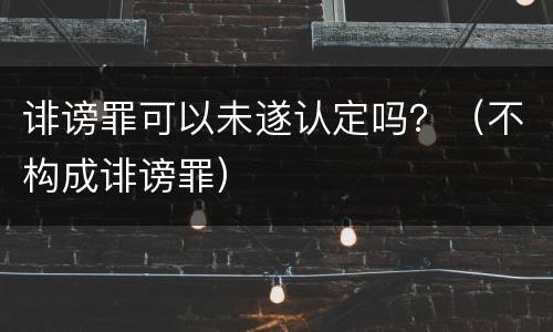 诽谤罪可以未遂认定吗？（不构成诽谤罪）