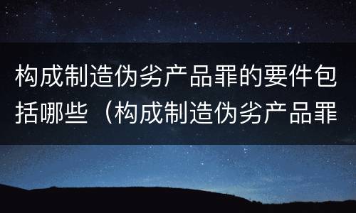 构成制造伪劣产品罪的要件包括哪些（构成制造伪劣产品罪的要件包括哪些方面）