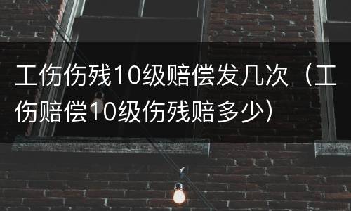 工伤伤残10级赔偿发几次（工伤赔偿10级伤残赔多少）
