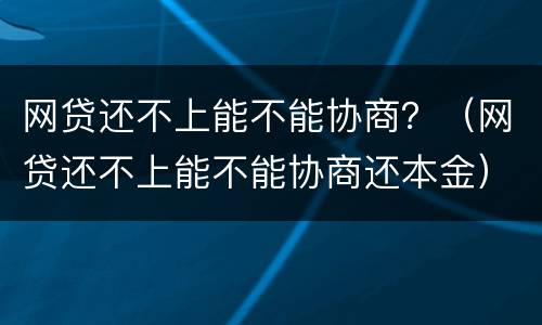 网贷还不上能不能协商？（网贷还不上能不能协商还本金）