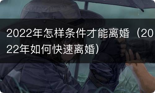 2022年怎样条件才能离婚（2022年如何快速离婚）