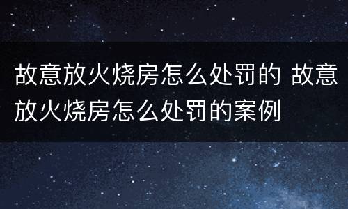故意放火烧房怎么处罚的 故意放火烧房怎么处罚的案例