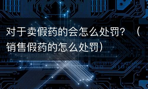 对于卖假药的会怎么处罚？（销售假药的怎么处罚）