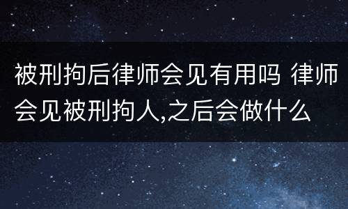 被刑拘后律师会见有用吗 律师会见被刑拘人,之后会做什么