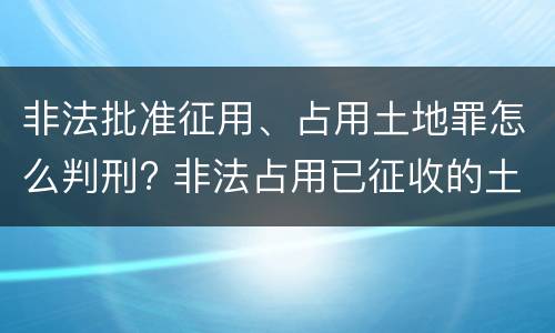 非法批准征用、占用土地罪怎么判刑? 非法占用已征收的土地