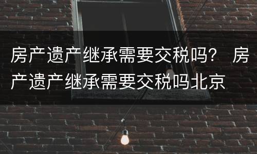 房产遗产继承需要交税吗？ 房产遗产继承需要交税吗北京